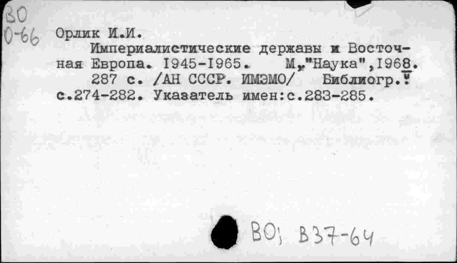 ﻿го
Орлик И.И.
Империалистические державы и Восточная Европа. 1945-1965. Мг*Наука", 196$3.
287 с. /АН СССР. ИМЭМО/ Библиогр.? с.274-282. Указатель имен:с.283-285.
ф ВО',